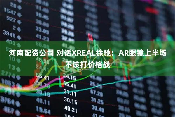 河南配资公司 对话XREAL徐驰：AR眼镜上半场不该打价格战