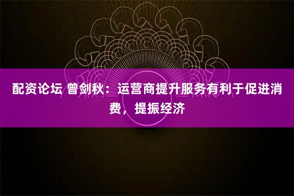 配资论坛 曾剑秋：运营商提升服务有利于促进消费，提振经济
