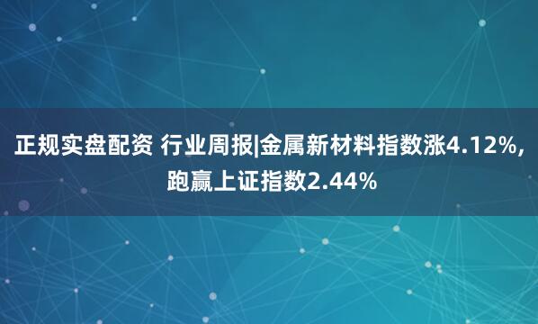 正规实盘配资 行业周报|金属新材料指数涨4.12%, 跑赢上证指数2.44%