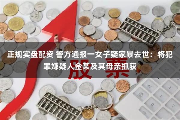 正规实盘配资 警方通报一女子疑家暴去世：将犯罪嫌疑人金某及其母亲抓获