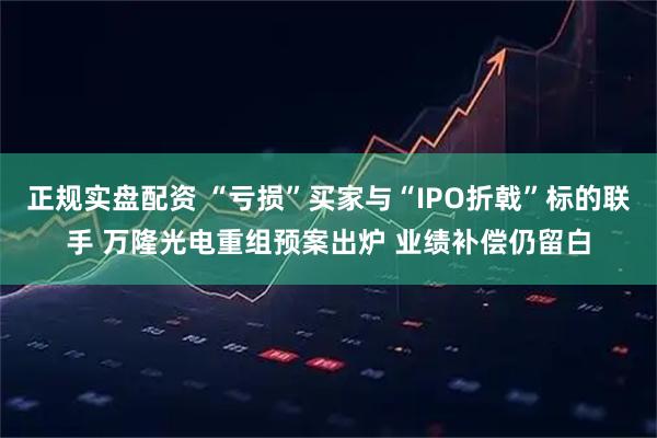 正规实盘配资 “亏损”买家与“IPO折戟”标的联手 万隆光电重组预案出炉 业绩补偿仍留白